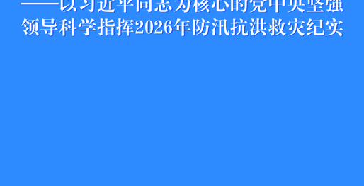 始终把人民生命安全放在首位——以习近平同志为核心的党中央坚强领导科学指挥2026年防汛抗洪救灾纪实